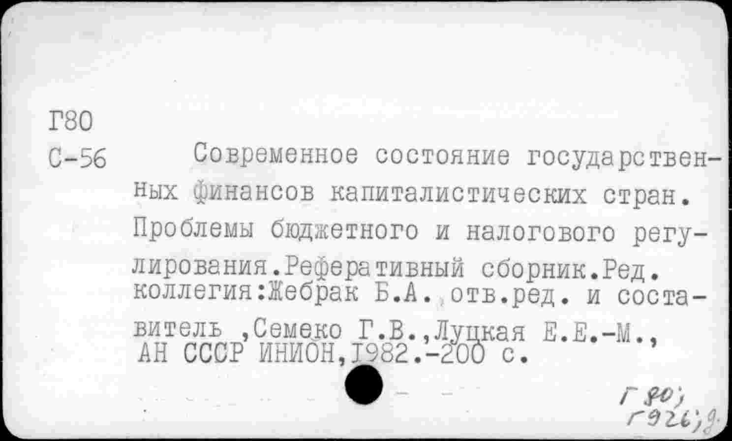 ﻿Г80
С-56
Современное состояние государствен
ных финансов капиталистических стран. Проблемы бюджетного и налогового регулирования .Реферативный сборник.Ред.
коллегия:Жебрак Б.А. отв.ред. и соста
витель ,Семеко Г.В. АН СССР ИНИОН,Т982
,Луцкая Е.Е.-М., -200 с.
Г